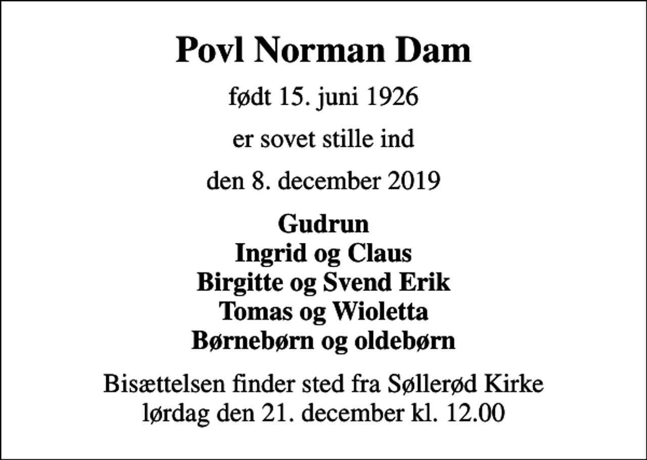 <p>Povl Norman Dam<br />født 15. juni 1926<br />er sovet stille ind<br />den 8. december 2019<br />Gudrun Ingrid og Claus Birgitte og Svend Erik Tomas og Wioletta Børnebørn og oldebørn<br />Bisættelsen finder sted fra Søllerød Kirke lørdag den 21. december kl. 12.00</p>