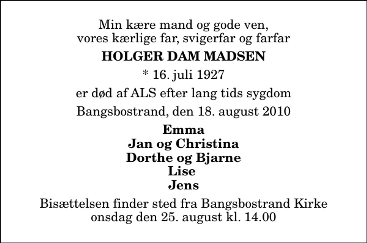 <p>Min kære mand og gode ven, vores kærlige far, svigerfar og farfar<br />Holger Dam Madsen<br />* 16. juli 1927<br />er død af ALS efter lang tids sygdom<br />Bangsbostrand, den 18. august 2010<br />Emma Jan og Christina Dorthe og Bjarne Lise Jens<br />Bisættelsen finder sted fra Bangsbostrand Kirke onsdag den 25. august kl. 14.00</p>