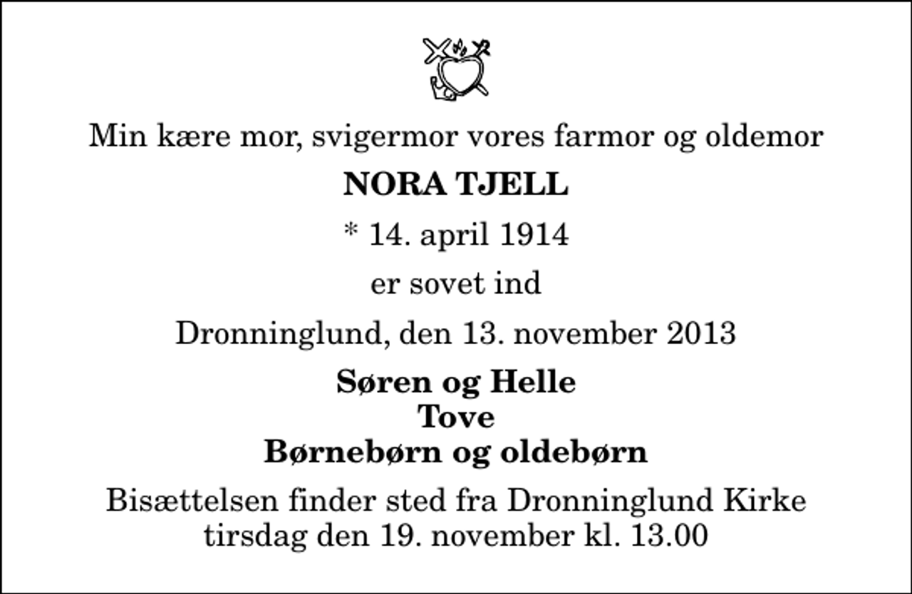 <p>Min kære mor, svigermor vores farmor og oldemor<br />Nora Tjell<br />* 14. april 1914<br />er sovet ind<br />Dronninglund, den 13. november 2013<br />Søren og Helle Tove Børnebørn og oldebørn<br />Bisættelsen finder sted fra Dronninglund Kirke tirsdag den 19. november kl. 13.00</p>