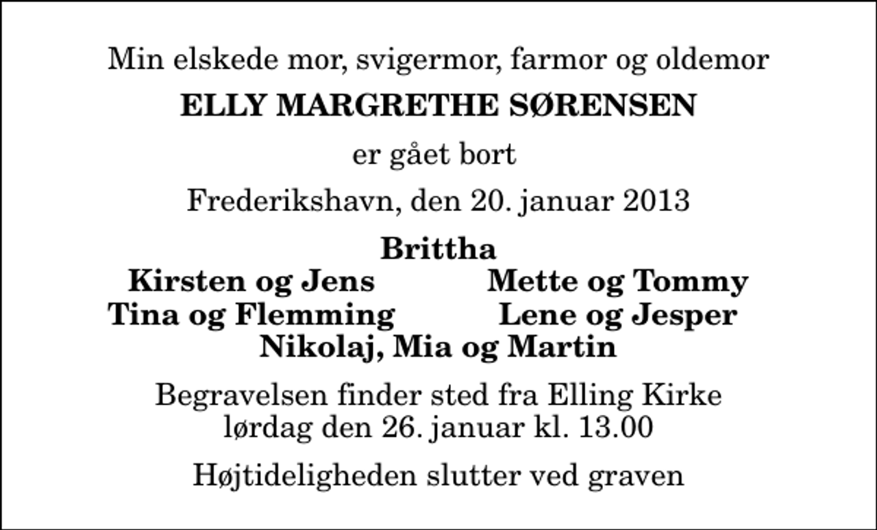 <p>Min elskede mor, svigermor, farmor og oldemor<br />Elly Margrethe Sørensen<br />er gået bort<br />Frederikshavn, den 20. januar 2013<br />Brittha<br />Kirsten og Jens<br />Mette og Tommy<br />Tina og Flemming<br />Lene og Jesper<br />Begravelsen finder sted fra Elling Kirke lørdag den 26. januar kl. 13.00 Højtideligheden slutter ved graven</p>