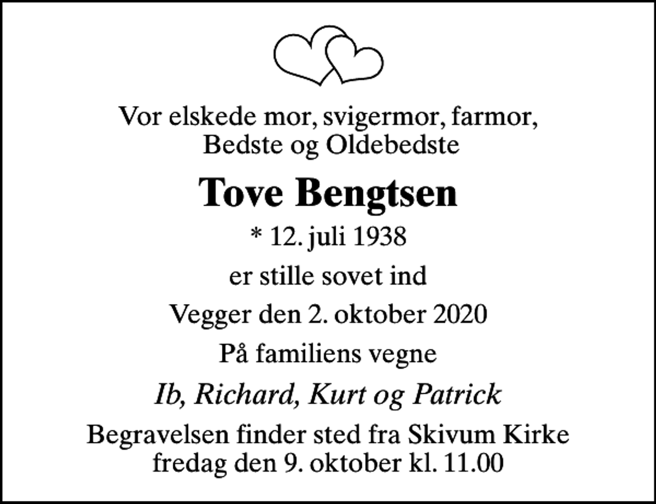 <p>Vor elskede mor, svigermor, farmor, Bedste og Oldebedste<br />Tove Bengtsen<br />* 12. juli 1938<br />er stille sovet ind<br />Vegger den 2. oktober 2020<br />På familiens vegne<br />Ib, Richard, Kurt og Patrick<br />Begravelsen finder sted fra Skivum Kirke fredag den 9. oktober kl. 11.00</p>