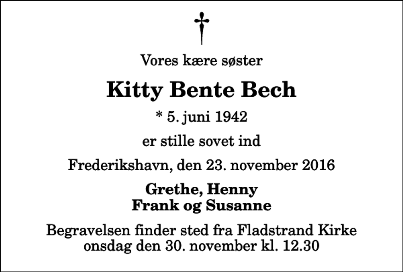 <p>Vores kære søster<br />Kitty Bente Bech<br />* 5. juni 1942<br />er stille sovet ind<br />Frederikshavn, den 23. november 2016<br />Grethe, Henny Frank og Susanne<br />Begravelsen finder sted fra Fladstrand Kirke onsdag den 30. november kl. 12.30</p>