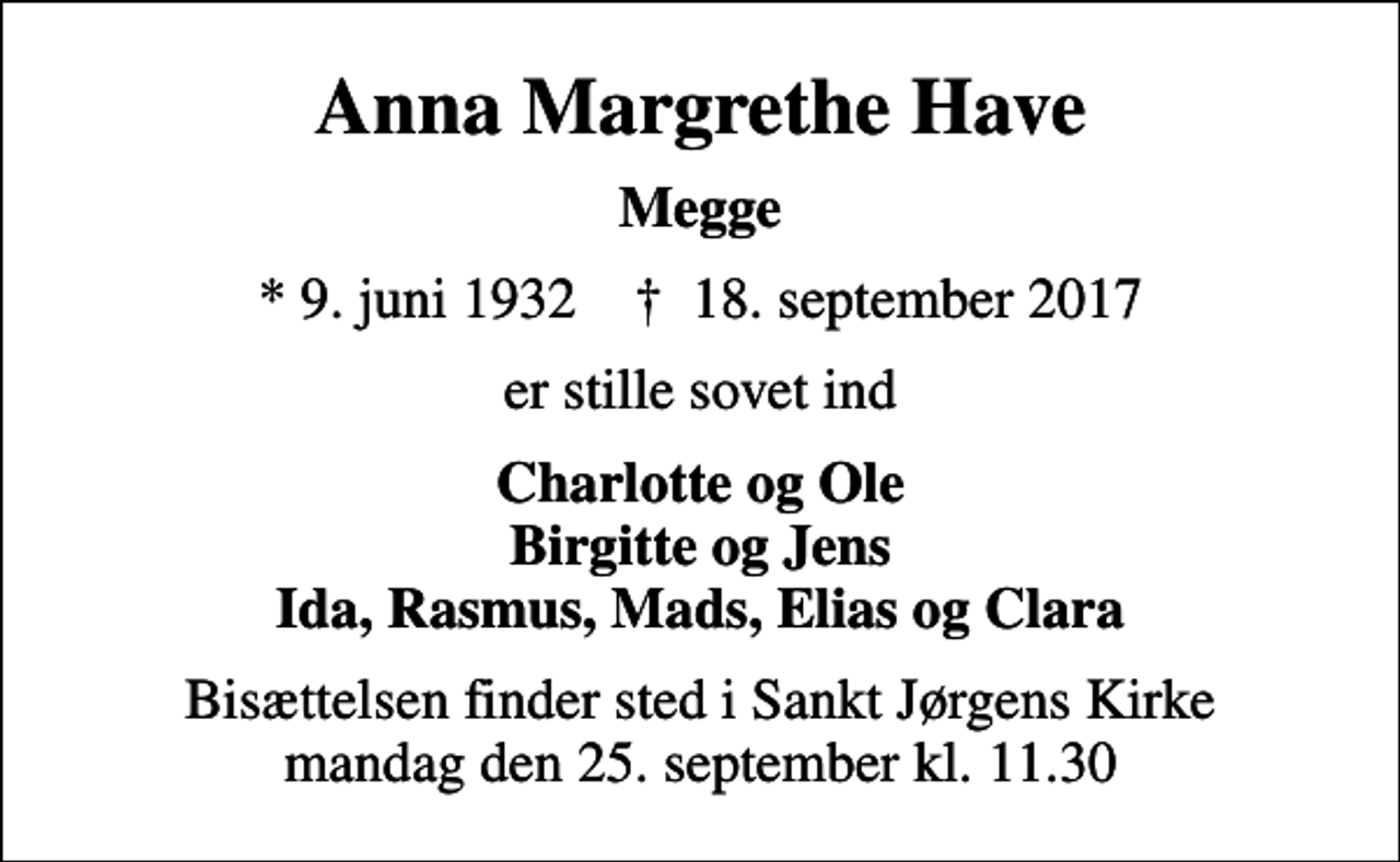 <p>Anna Margrethe Have<br />Megge<br />* 9. juni 1932 ✝ 18. september 2017<br />er stille sovet ind<br />Charlotte og Ole Birgitte og Jens Ida, Rasmus, Mads, Elias og Clara<br />Bisættelsen finder sted i Sankt Jørgens Kirke mandag den 25. september kl. 11.30</p>