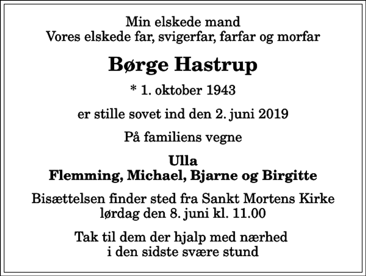 <p>Min elskede mand Vores elskede far, svigerfar, farfar og morfar<br />Børge Hastrup<br />* 1. oktober 1943<br />er stille sovet ind den 2. juni 2019<br />På familiens vegne<br />Ulla Flemming, Michael, Bjarne og Birgitte<br />Bisættelsen finder sted fra Sankt Mortens Kirke lørdag den 8. juni kl. 11.00<br />Tak til dem der hjalp med nærhed i den sidste svære stund</p>