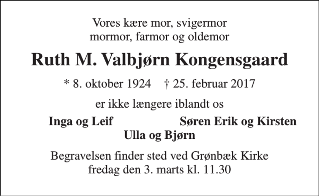 <p>Vores kære mor, svigermor mormor, farmor og oldemor<br />Ruth M. Valbjørn Kongensgaard<br />* 8. oktober 1924 † 25. februar 2017<br />er ikke længere iblandt os<br />Inga og Leif<br />Søren Erik og Kirsten<br />Ulla og Bjørn<br />Begravelsen finder sted ved Grønbæk Kirke fredag den 3. marts kl. 11.30</p>