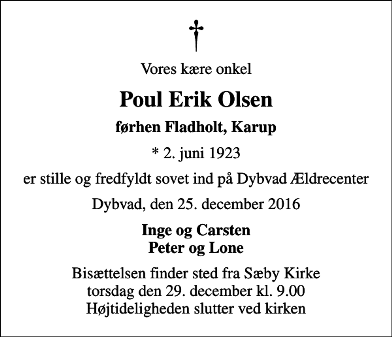 <p>Vores kære onkel<br />Poul Erik Olsen<br />førhen Fladholt, Karup<br />* 2. juni 1923<br />er stille og fredfyldt sovet ind på Dybvad Ældrecenter<br />Dybvad, den 25. december 2016<br />Inge og Carsten Peter og Lone<br />Bisættelsen finder sted fra Sæby Kirke torsdag den 29. december kl. 9.00 Højtideligheden slutter ved kirken</p>