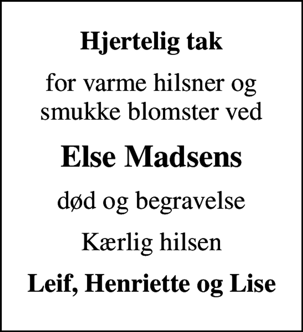 <p>Hjertelig tak<br />for varme hilsner og smukke blomster ved<br />Else Madsens<br />død og begravelse<br />Kærlig hilsen<br />Leif, Henriette og Lise</p>