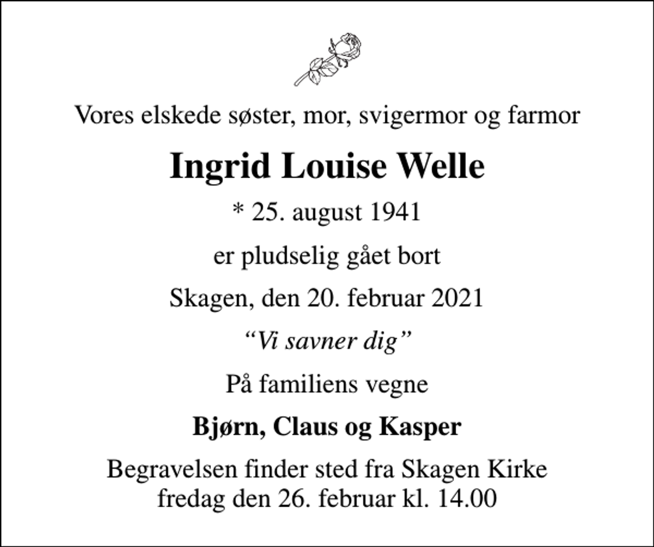 <p>Vores elskede søster, mor, svigermor og farmor<br />Ingrid Louise Welle<br />* 25. august 1941<br />er pludselig gået bort<br />Skagen, den 20. februar 2021<br />Vi savner dig<br />På familiens vegne<br />Bjørn, Claus og Kasper<br />Begravelsen finder sted fra Skagen Kirke fredag den 26. februar kl. 14.00</p>