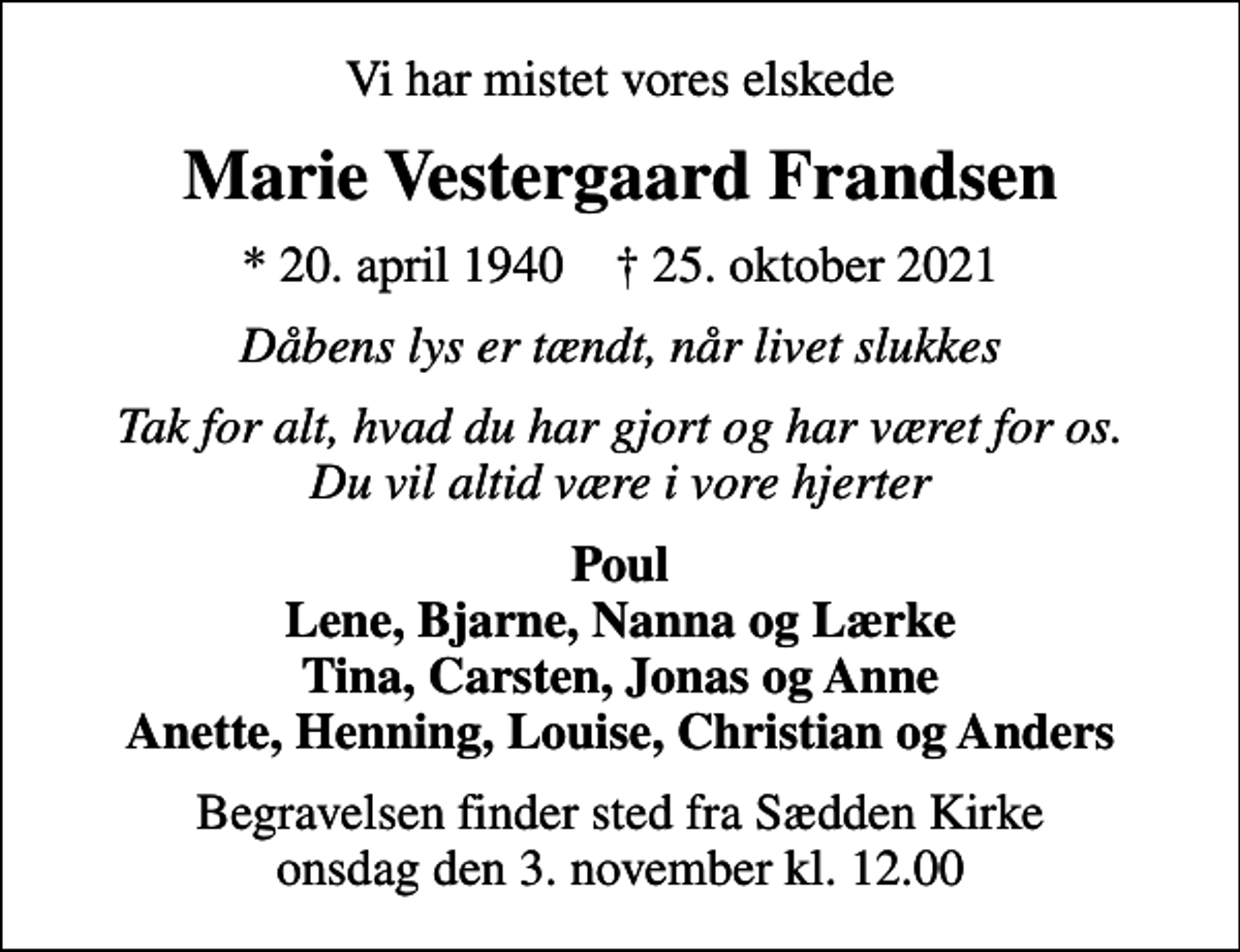 <p>Vi har mistet vores elskede<br />Marie Vestergaard Frandsen<br />* 20. april 1940 ✝ 25. oktober 2021<br />Dåbens lys er tændt, når livet slukkes<br />Tak for alt, hvad du har gjort og har været for os. Du vil altid være i vore hjerter<br />Poul Lene, Bjarne, Nanna og Lærke Tina, Carsten, Jonas og Anne Anette, Henning, Louise, Christian og Anders<br />Begravelsen finder sted fra Sædden Kirke onsdag den 3. november kl. 12.00</p>