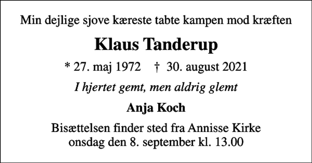 <p>Min dejlige sjove kæreste tabte kampen mod kræften<br />Klaus Tanderup<br />* 27. maj 1972 ✝ 30. august 2021<br />I hjertet gemt, men aldrig glemt<br />Anja Koch<br />Bisættelsen finder sted fra Annisse Kirke onsdag den 8. september kl. 13.00</p>