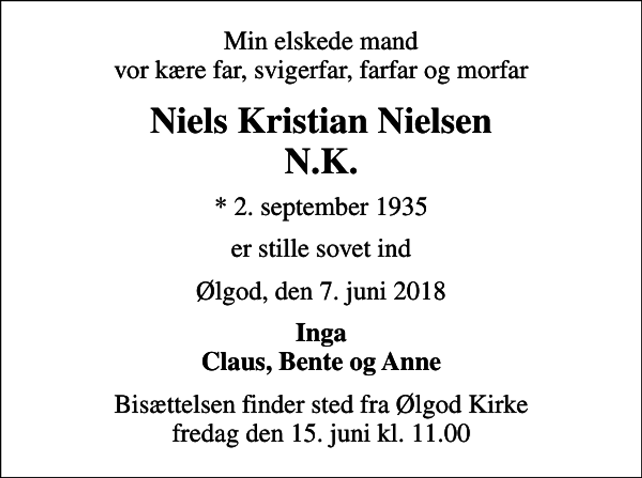 <p>Min elskede mand vor kære far, svigerfar, farfar og morfar<br />Niels Kristian Nielsen N.K.<br />* 2. september 1935<br />er stille sovet ind<br />Ølgod, den 7. juni 2018<br />Inga Claus, Bente og Anne<br />Bisættelsen finder sted fra Ølgod Kirke fredag den 15. juni kl. 11.00</p>