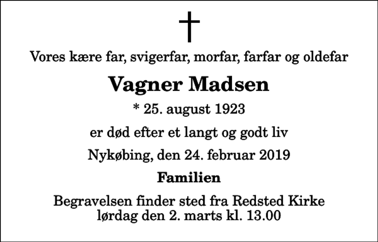 <p>Vores kære far, svigerfar, morfar, farfar og oldefar<br />Vagner Madsen<br />* 25. august 1923<br />er død efter et langt og godt liv<br />Nykøbing, den 24. februar 2019<br />Familien<br />Begravelsen finder sted fra Redsted Kirke lørdag den 2. marts kl. 13.00</p>