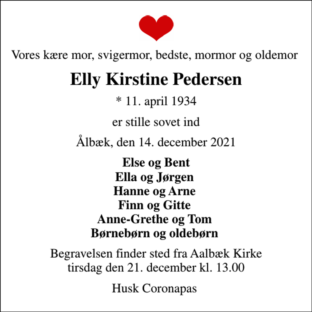 <p>Vores kære mor, svigermor, bedste, mormor og oldemor<br />Elly Kirstine Pedersen<br />* 11. april 1934<br />er stille sovet ind<br />Ålbæk, den 14. december 2021<br />Else og Bent Ella og Jørgen Hanne og Arne Finn og Gitte Anne-Grethe og Tom Børnebørn og oldebørn<br />Begravelsen finder sted fra Aalbæk Kirke tirsdag den 21. december kl. 13.00<br />Husk Coronapas</p>