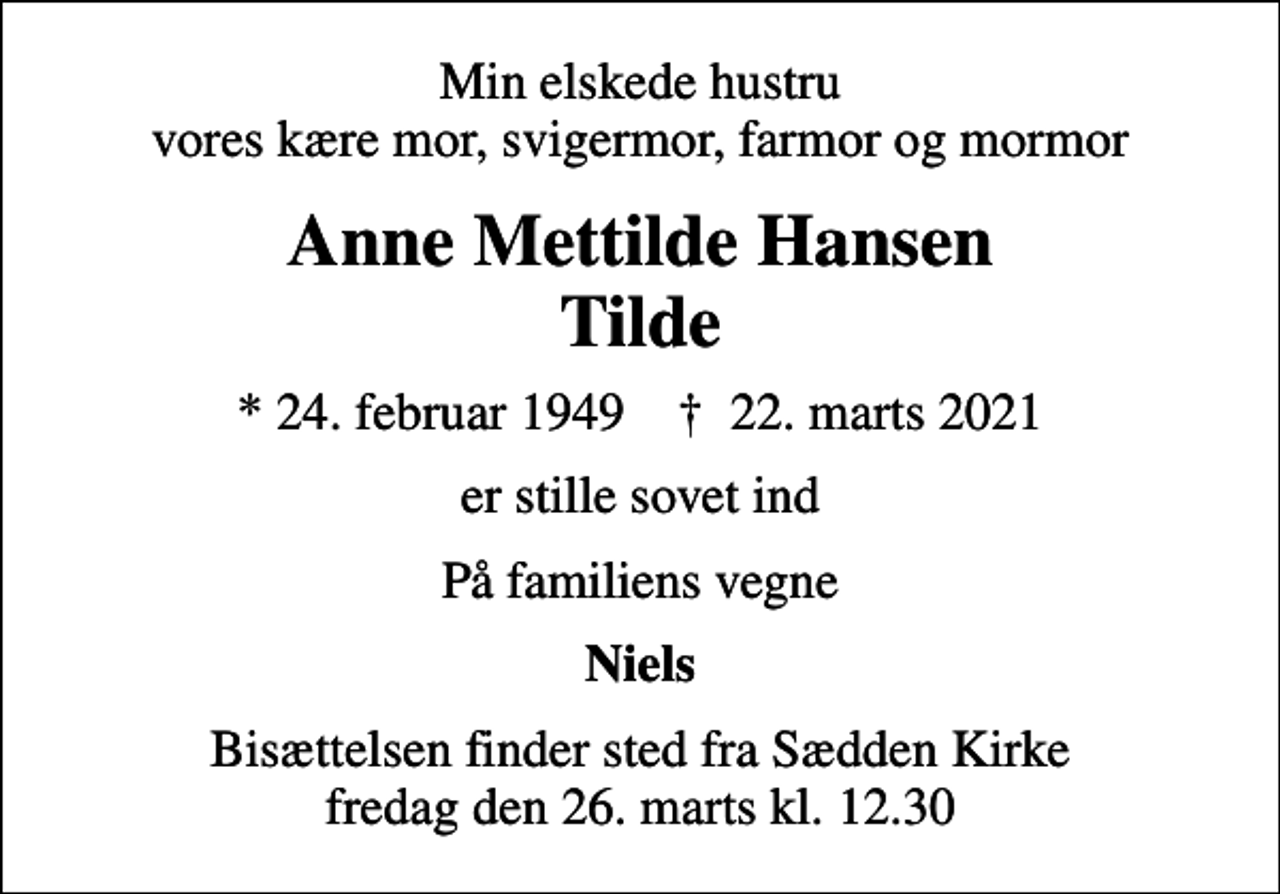 <p>Min elskede hustru vores kære mor, svigermor, farmor og mormor<br />Anne Mettilde Hansen Tilde<br />* 24. februar 1949 ✝ 22. marts 2021<br />er stille sovet ind<br />På familiens vegne<br />Niels<br />Bisættelsen finder sted fra Sædden Kirke fredag den 26. marts kl. 12.30</p>
