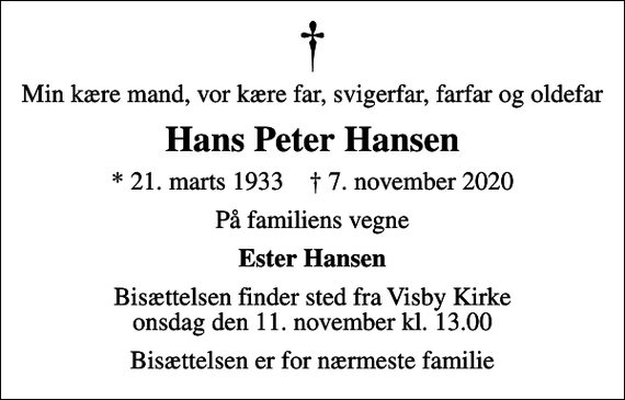 <p>Min kære mand, vor kære far, svigerfar, farfar og oldefar<br />Hans Peter Hansen<br />* 21. marts 1933 ✝ 7. november 2020<br />På familiens vegne<br />Ester Hansen<br />Bisættelsen finder sted fra Visby Kirke onsdag den 11. november kl. 13.00<br />Bisættelsen er for nærmeste familie</p>