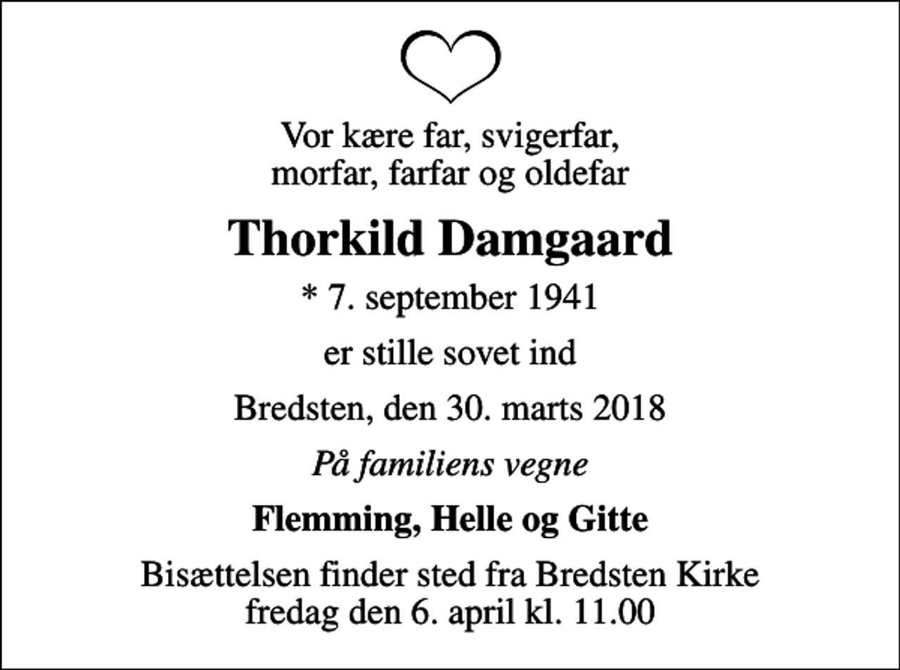 <p>Vor kære far, svigerfar, morfar, farfar og oldefar<br />Thorkild Damgaard<br />* 7. september 1941<br />er stille sovet ind<br />Bredsten, den 30. marts 2018<br />På familiens vegne<br />Flemming, Helle og Gitte<br />Bisættelsen finder sted fra Bredsten Kirke fredag den 6. april kl. 11.00</p>