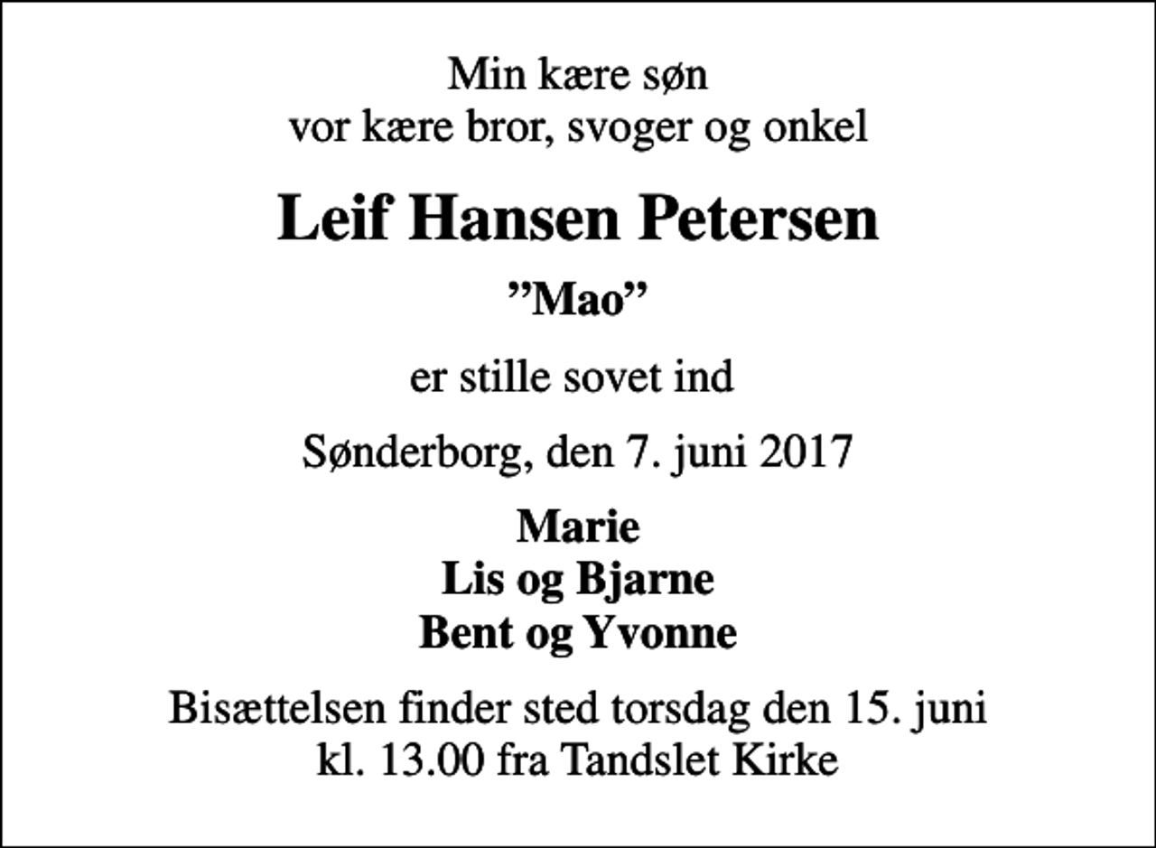 <p>Min kære søn vor kære bror, svoger og onkel<br />Leif Hansen Petersen<br />Mao<br />er stille sovet ind<br />Sønderborg, den 7. juni 2017<br />Marie Lis og Bjarne Bent og Yvonne<br />Bisættelsen finder sted torsdag den 15. juni kl. 13.00 fra Tandslet Kirke</p>