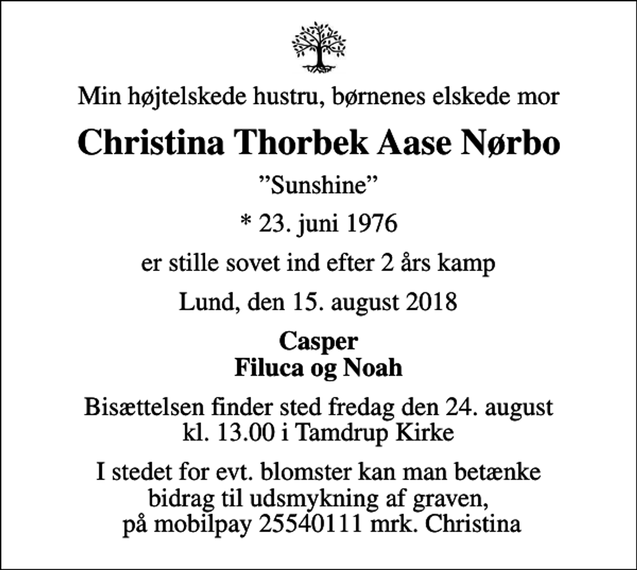 <p>Min højtelskede hustru, børnenes elskede mor<br />Christina Thorbek Aase Nørbo<br />Sunshine<br />* 23. juni 1976<br />er stille sovet ind efter 2 års kamp<br />Lund, den 15. august 2018<br />Casper Filuca og Noah<br />Bisættelsen finder sted fredag den 24. august kl. 13.00 i Tamdrup Kirke<br />I stedet for evt. blomster kan man betænke bidrag til udsmykning af graven, på mobilpay 25540111 mrk. Christina</p>