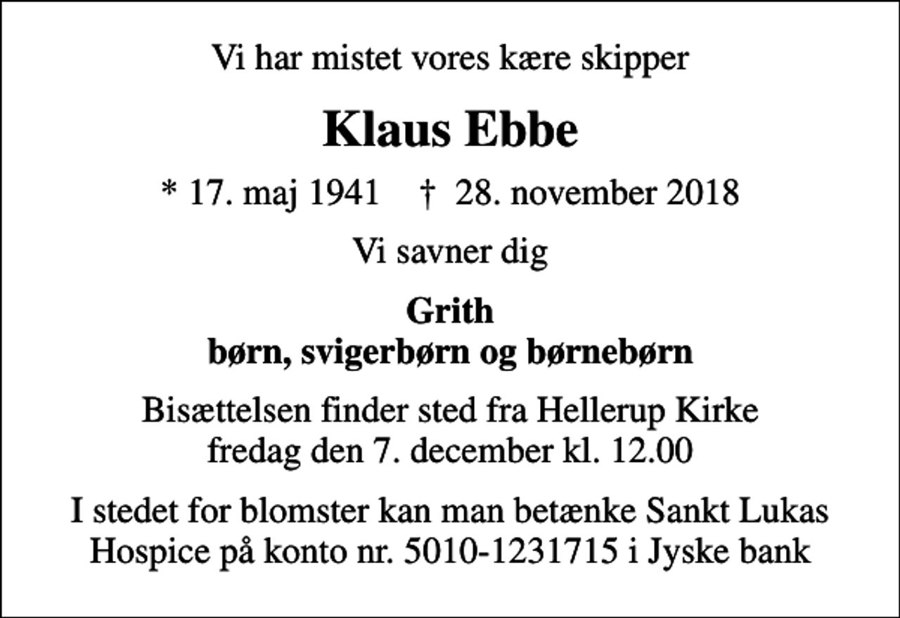 <p>Vi har mistet vores kære skipper<br />Klaus Ebbe<br />* 17. maj 1941 ✝ 28. november 2018<br />Vi savner dig<br />Grith børn, svigerbørn og børnebørn<br />Bisættelsen finder sted fra Hellerup Kirke fredag den 7. december kl. 12.00<br />I stedet for blomster kan man betænke Sankt Lukas Hospice på konto nr. 5010-1231715 i Jyske bank</p>