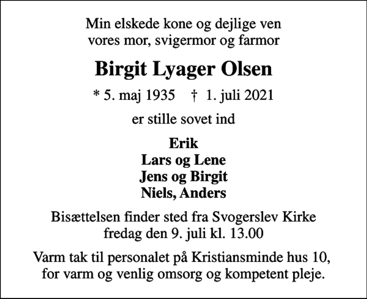 <p>Min elskede kone og dejlige ven vores mor, svigermor og farmor<br />Birgit Lyager Olsen<br />* 5. maj 1935 ✝ 1. juli 2021<br />er stille sovet ind<br />Erik Lars og Lene Jens og Birgit Niels, Anders<br />Bisættelsen finder sted fra Svogerslev Kirke fredag den 9. juli kl. 13.00<br />Varm tak til personalet på Kristiansminde hus 10, for varm og venlig omsorg og kompetent pleje.</p>