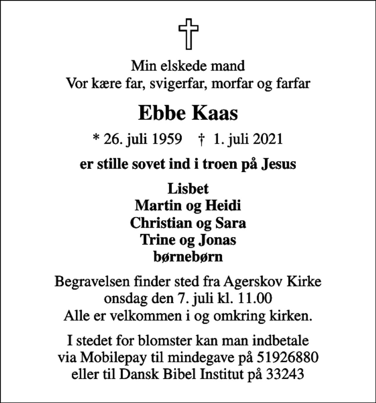 <p>Min elskede mand Vor kære far, svigerfar, morfar og farfar<br />Ebbe Kaas<br />* 26. juli 1959 ✝ 1. juli 2021<br />er stille sovet ind i troen på Jesus<br />Lisbet Martin og Heidi Christian og Sara Trine og Jonas børnebørn<br />Begravelsen finder sted fra Agerskov Kirke onsdag den 7. juli kl. 11.00 Alle er velkommen i og omkring kirken.<br />I stedet for blomster kan man indbetale via Mobilepay til mindegave på 51926880 eller til Dansk Bibel Institut på 33243</p>