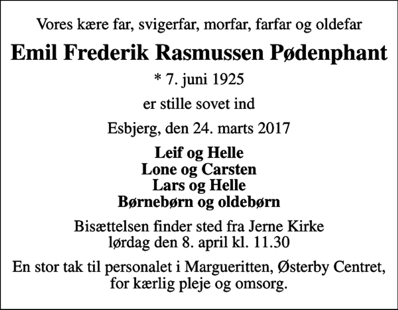 <p>Vores kære far, svigerfar, morfar, farfar og oldefar<br />Emil Frederik Rasmussen Pødenphant<br />* 7. juni 1925<br />er stille sovet ind<br />Esbjerg, den 24. marts 2017<br />Leif og Helle Lone og Carsten Lars og Helle Børnebørn og oldebørn<br />Bisættelsen finder sted fra Jerne Kirke lørdag den 8. april kl. 11.30<br />En stor tak til personalet i Margueritten, Østerby Centret, for kærlig pleje og omsorg.</p>