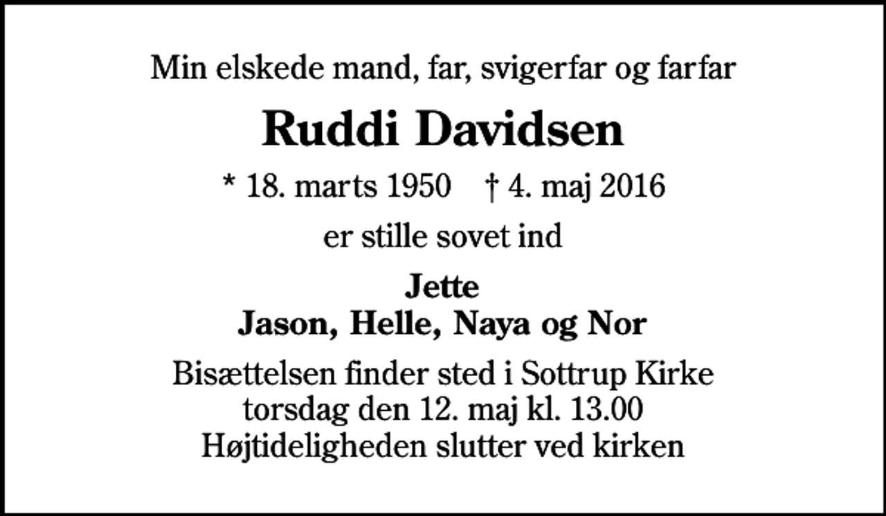 <p>Min elskede mand, far, svigerfar og farfar<br />Ruddi Davidsen<br />* 18. marts 1950 ✝ 4. maj 2016<br />er stille sovet ind<br />Jette Jason, Helle, Naya og Nor<br />Bisættelsen finder sted i Sottrup Kirke torsdag den 12. maj kl. 13.00 Højtideligheden slutter ved kirken</p>
