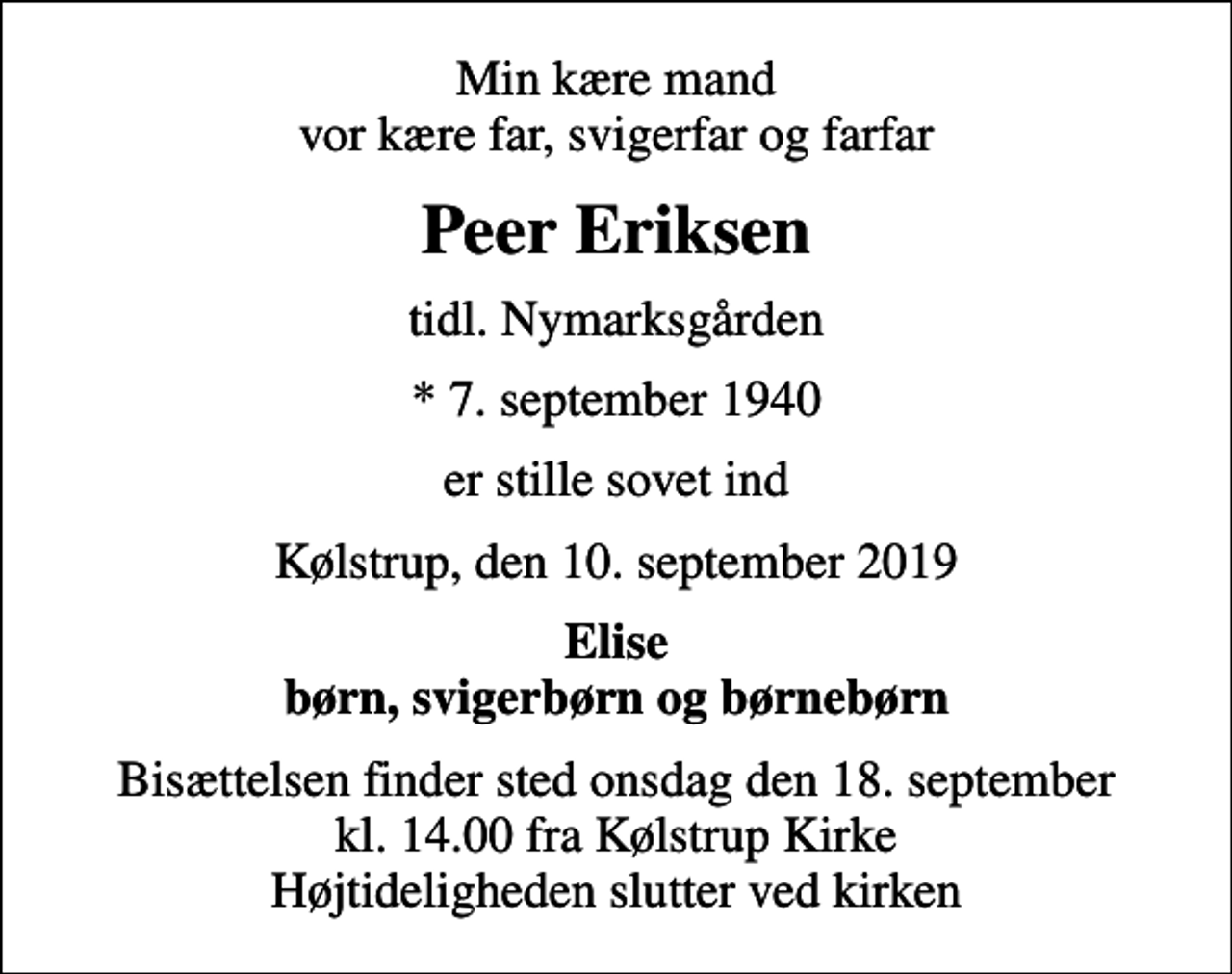 <p>Min kære mand vor kære far, svigerfar og farfar<br />Peer Eriksen<br />tidl. Nymarksgården<br />* 7. september 1940<br />er stille sovet ind<br />Kølstrup, den 10. september 2019<br />Elise børn, svigerbørn og børnebørn<br />Bisættelsen finder sted onsdag den 18. september kl. 14.00 fra Kølstrup Kirke Højtideligheden slutter ved kirken</p>