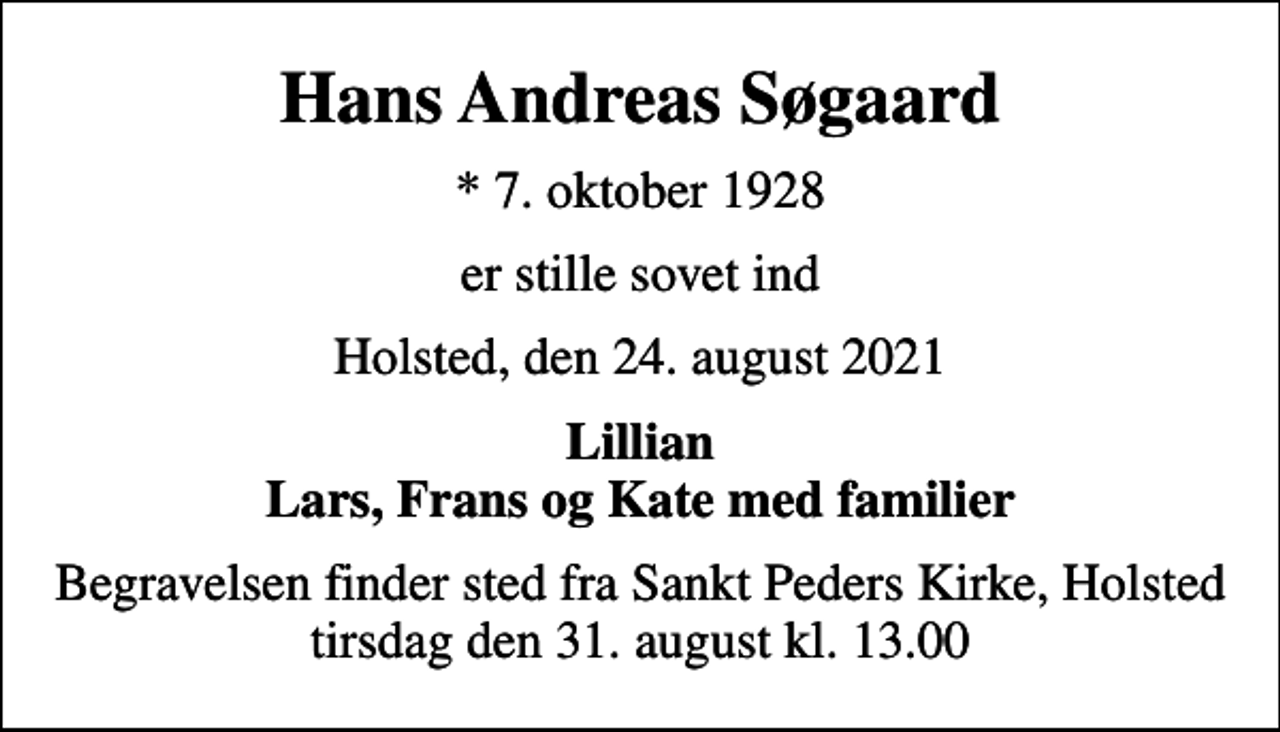 <p>Hans Andreas Søgaard<br />* 7. oktober 1928<br />er stille sovet ind<br />Holsted, den 24. august 2021<br />Lillian Lars, Frans og Kate med familier<br />Begravelsen finder sted fra Sankt Peders Kirke, Holsted tirsdag den 31. august kl. 13.00</p>
