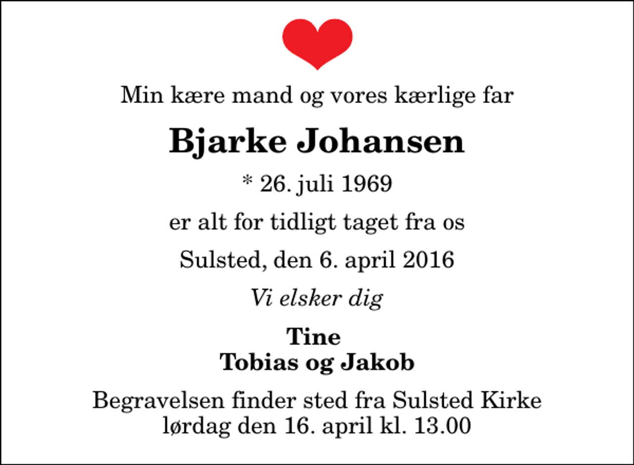 <p>Min kære mand og vores kærlige far<br />Bjarke Johansen<br />* 26. juli 1969<br />er alt for tidligt taget fra os<br />Sulsted, den 6. april 2016<br />Vi elsker dig<br />Tine Tobias og Jakob<br />Begravelsen finder sted fra Sulsted Kirke lørdag den 16. april kl. 13.00</p>