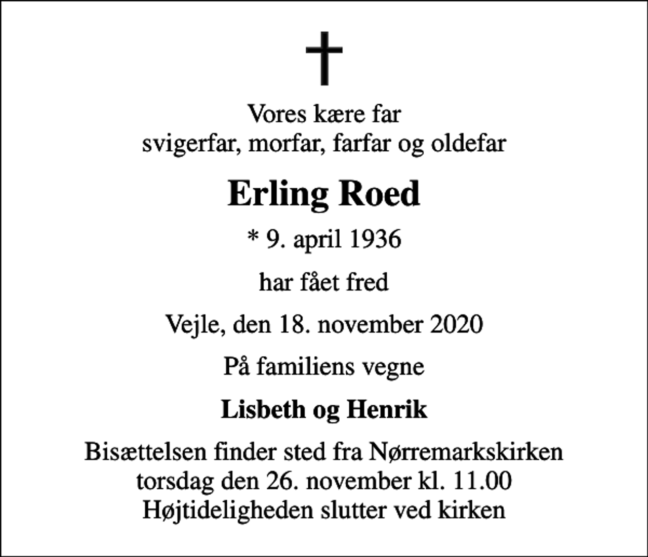 <p>Vores kære far svigerfar, morfar, farfar og oldefar<br />Erling Roed<br />* 9. april 1936<br />har fået fred<br />Vejle, den 18. november 2020<br />På familiens vegne<br />Lisbeth og Henrik<br />Bisættelsen finder sted fra Nørremarkskirken torsdag den 26. november kl. 11.00 Højtideligheden slutter ved kirken</p>