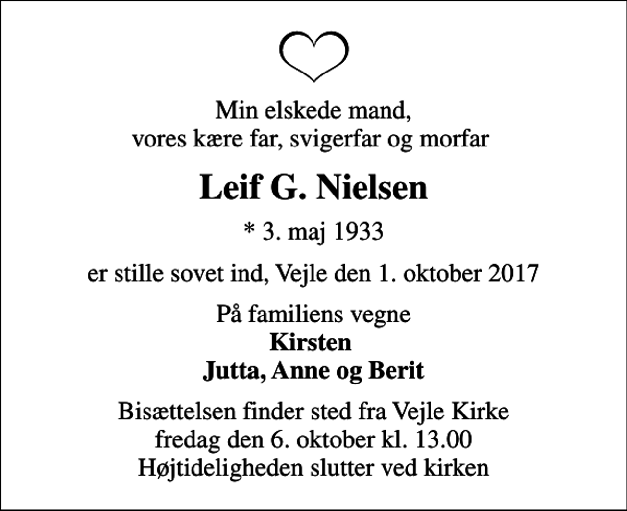 <p>Min elskede mand, vores kære far, svigerfar og morfar<br />Leif G. Nielsen<br />* 3. maj 1933<br />er stille sovet ind, Vejle den 1. oktober 2017<br />På familiens vegne <em>Kirsten Jutta, Anne og Berit</em><br />Bisættelsen finder sted fra Vejle Kirke fredag den 6. oktober kl. 13.00 Højtideligheden slutter ved kirken</p>