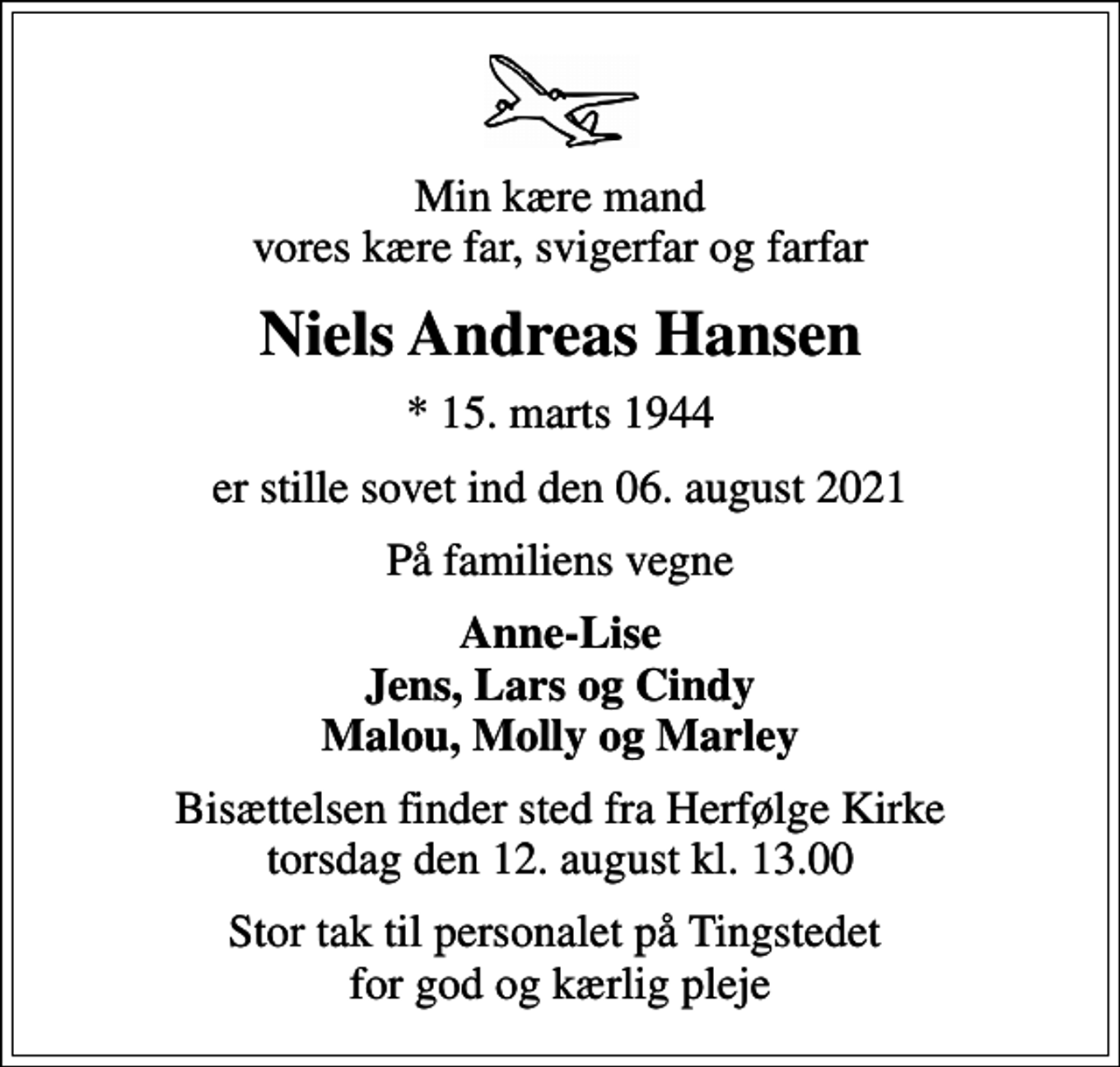 <p>Min kære mand vores kære far, svigerfar og farfar<br />Niels Andreas Hansen<br />* 15. marts 1944<br />er stille sovet ind den 06. august 2021<br />På familiens vegne<br />Anne-Lise Jens, Lars og Cindy Malou, Molly og Marley<br />Bisættelsen finder sted fra Herfølge Kirke torsdag den 12. august kl. 13.00<br />Stor tak til personalet på Tingstedet for god og kærlig pleje</p>