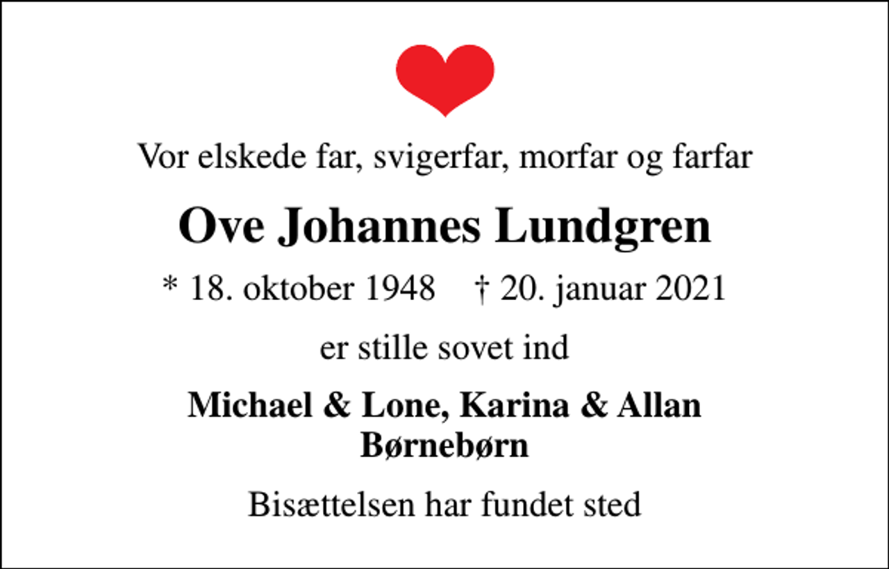 <p>Vor elskede far, svigerfar, morfar og farfar<br />Ove Johannes Lundgren<br />* 18. oktober 1948 ✝ 20. januar 2021<br />er stille sovet ind<br />Michael &amp; Lone, Karina &amp; Allan Børnebørn<br />Bisættelsen har fundet sted</p>