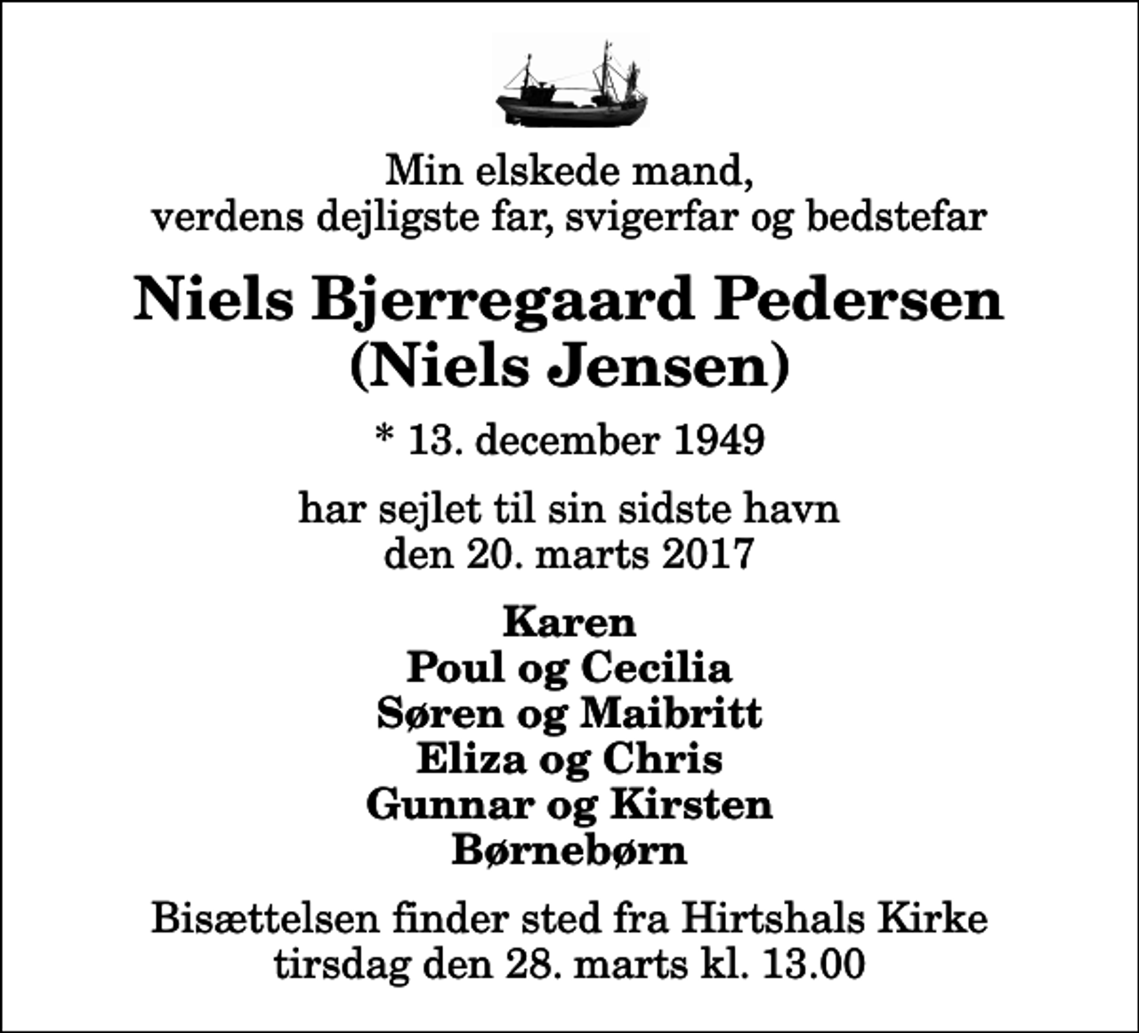 <p>Min elskede mand, verdens dejligste far, svigerfar og bedstefar<br />Niels Bjerregaard Pedersen (Niels Jensen)<br />* 13. december 1949<br />har sejlet til sin sidste havn den 20. marts 2017<br />Karen Poul og Cecilia Søren og Maibritt Eliza og Chris Gunnar og Kirsten Børnebørn<br />Bisættelsen finder sted fra Hirtshals Kirke tirsdag den 28. marts kl. 13.00</p>
