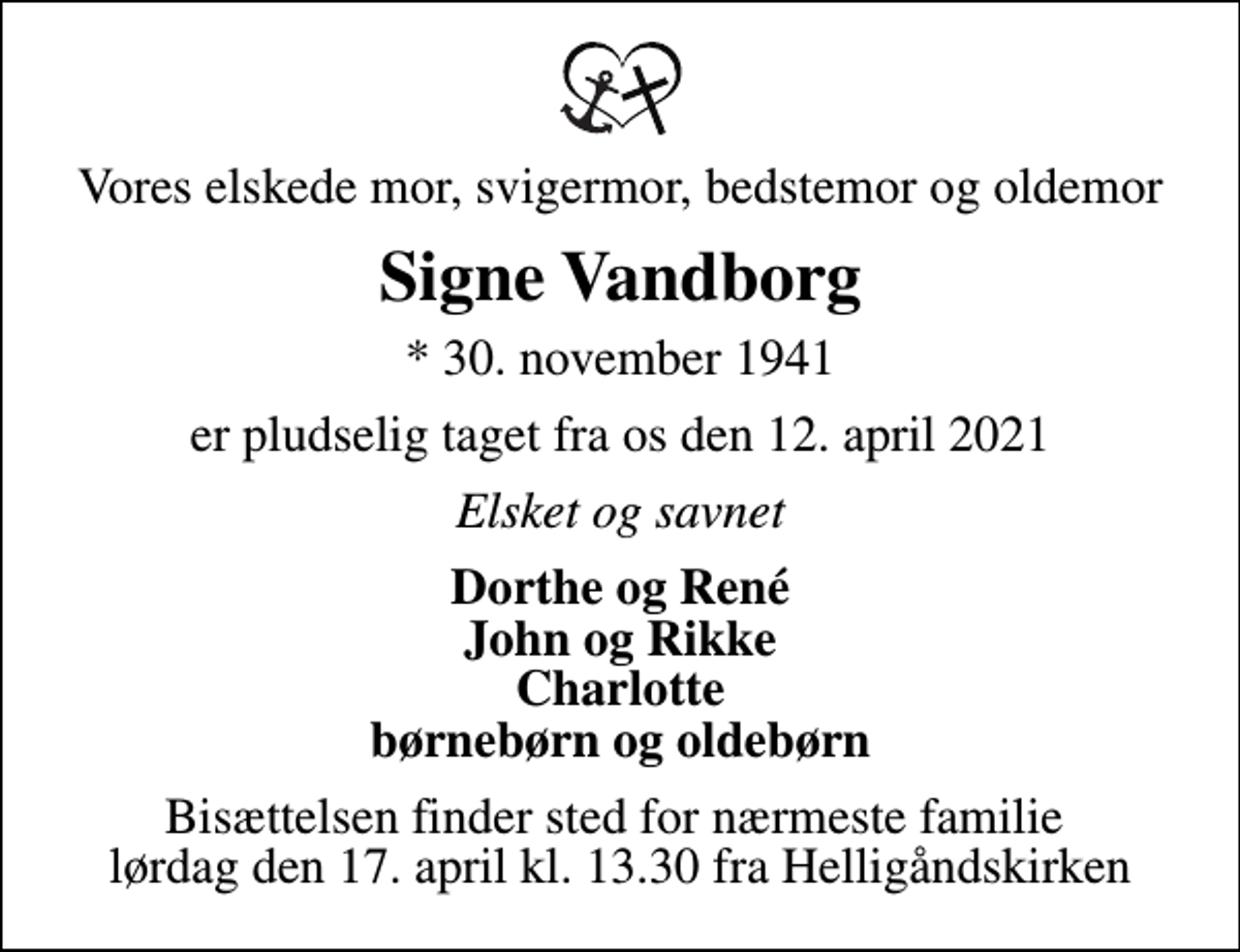 <p>Vores elskede mor, svigermor, bedstemor og oldemor<br />Signe Vandborg<br />* 30. november 1941<br />er pludselig taget fra os den 12. april 2021<br />Elsket og savnet<br />Dorthe og René John og Rikke Charlotte børnebørn og oldebørn<br />Bisættelsen finder sted for nærmeste familie lørdag den 17. april kl. 13.30 fra Helligåndskirken</p>