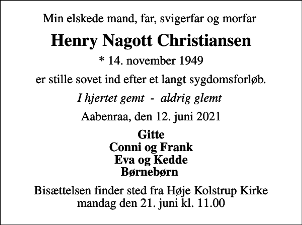 <p>Min elskede mand, far, svigerfar og morfar<br />Henry Nagott Christiansen<br />* 14. november 1949<br />er stille sovet ind efter et langt sygdomsforløb.<br />I hjertet gemt - aldrig glemt<br />Aabenraa, den 12. juni 2021<br />Gitte Conni og Frank Eva og Kedde Børnebørn<br />Bisættelsen finder sted fra Høje Kolstrup Kirke mandag den 21. juni kl. 11.00</p>