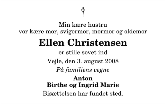 <p>Min kære hustru vor kære mor, svigermor, mormor og oldemor<br />Ellen Christensen<br />er stille sovet ind<br />Vejle, den 3. august 2008<br />På familiens vegne<br />Anton Birthe og Ingrid Marie<br />Bisættelsen har fundet sted.</p>