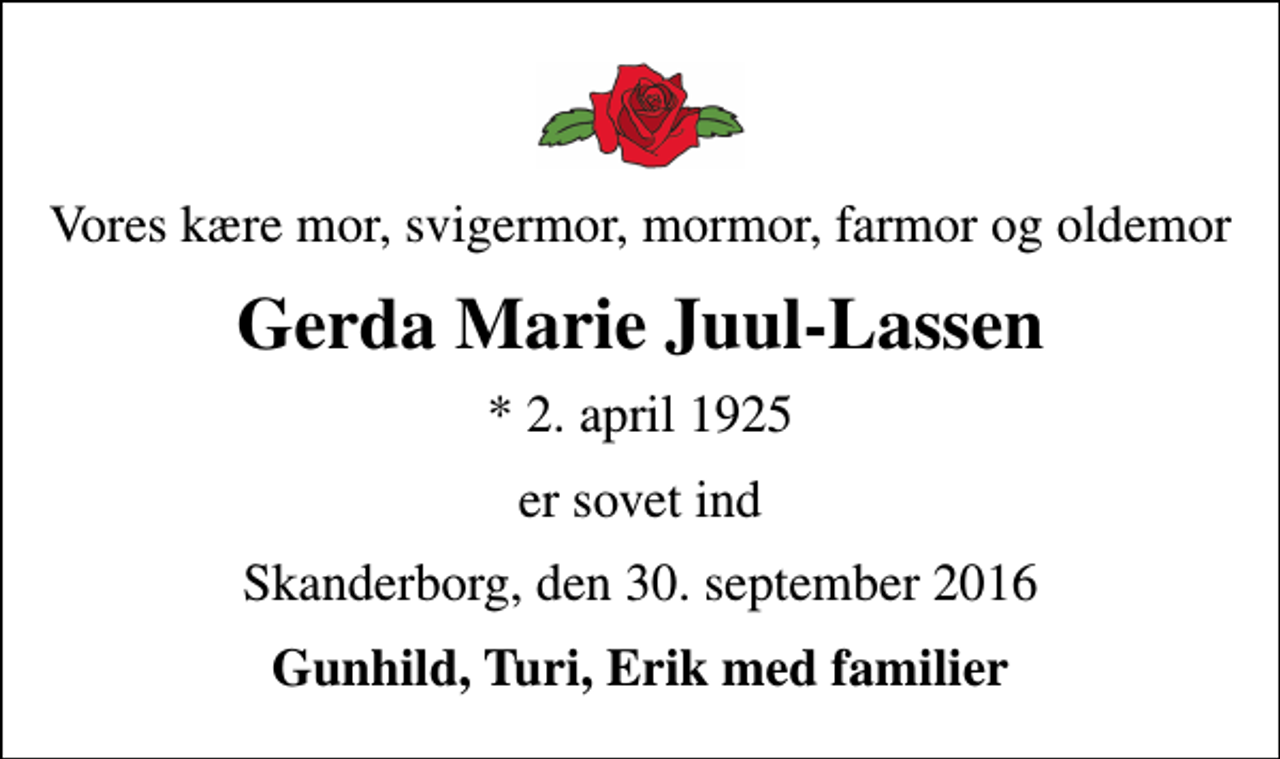 <p>Vores kære mor, svigermor, mormor, farmor og oldemor<br />Gerda Marie Juul-Lassen<br />* 2. april 1925<br />er sovet ind<br />Skanderborg, den 30. september 2016<br />Gunhild, Turi, Erik med familier</p>