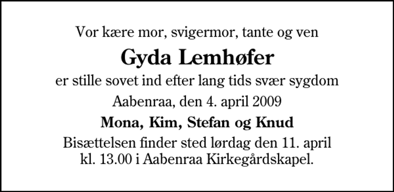 <p>Vor kære mor, svigermor, tante og ven<br />Gyda Lemhøfer<br />er stille sovet ind efter lang tids svær sygdom<br />Aabenraa, den 4. april 2009<br />Mona, Kim, Stefan og Knud<br />Bisættelsen finder sted lørdag den 11. april kl. 13.00 i Aabenraa Kirkegårdskapel</p>
