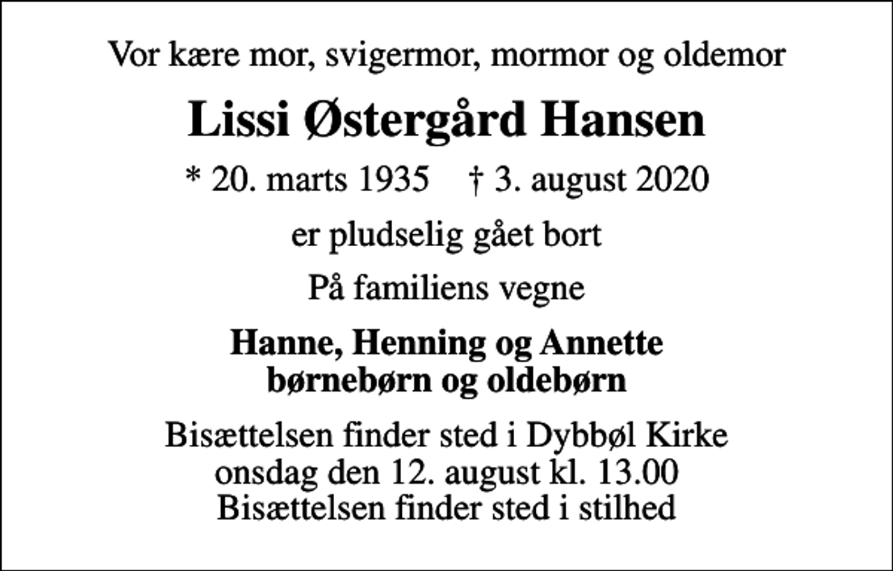 <p>Vor kære mor, svigermor, mormor og oldemor<br />Lissi Østergård Hansen<br />* 20. marts 1935 ✝ 3. august 2020<br />er pludselig gået bort<br />På familiens vegne<br />Hanne, Henning og Annette børnebørn og oldebørn<br />Bisættelsen finder sted i Dybbøl Kirke onsdag den 12. august kl. 13.00 Bisættelsen finder sted i stilhed</p>