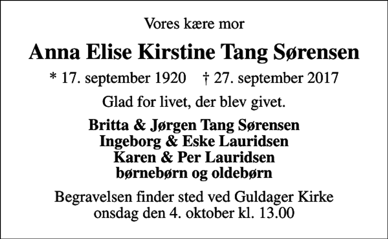 <p>Vores kære mor<br />Anna Elise Kirstine Tang Sørensen<br />* 17. september 1920 ✝ 27. september 2017<br />Glad for livet, der blev givet.<br />Britta &amp; Jørgen Tang Sørensen Ingeborg &amp; Eske Lauridsen Karen &amp; Per Lauridsen børnebørn og oldebørn<br />Begravelsen finder sted ved Guldager Kirke onsdag den 4. oktober kl. 13.00</p>