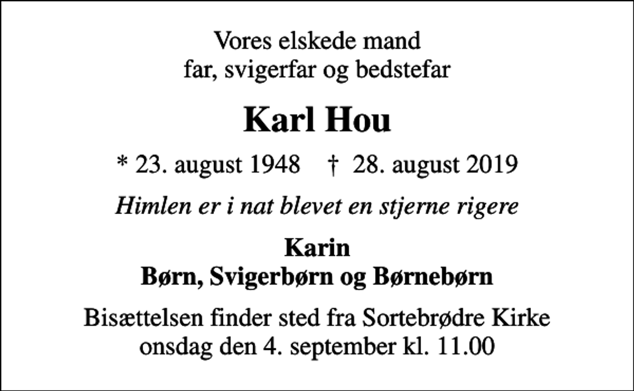 <p>Vores elskede mand far, svigerfar og bedstefar<br />Karl Hou<br />* 23. august 1948 ✝ 28. august 2019<br />Himlen er i nat blevet en stjerne rigere<br />Karin Børn, Svigerbørn og Børnebørn<br />Bisættelsen finder sted fra Sortebrødre Kirke onsdag den 4. september kl. 11.00</p>