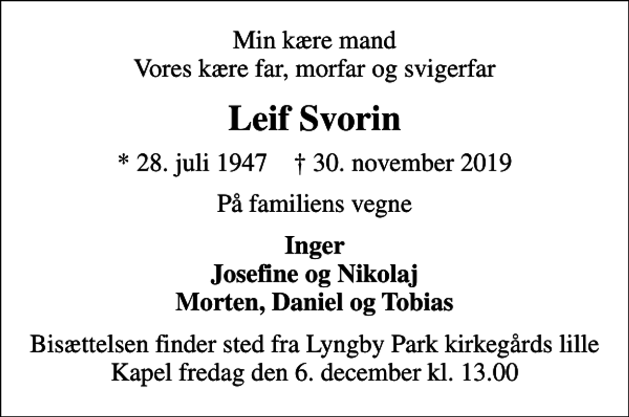 <p>Min kære mand Vores kære far, morfar og svigerfar<br />Leif Svorin<br />* 28. juli 1947 ✝ 30. november 2019<br />På familiens vegne<br />Inger Josefine og Nikolaj Morten, Daniel og Tobias<br />Bisættelsen finder sted fra Lyngby Park kirkegårds lille Kapel fredag den 6. december kl. 13.00</p>