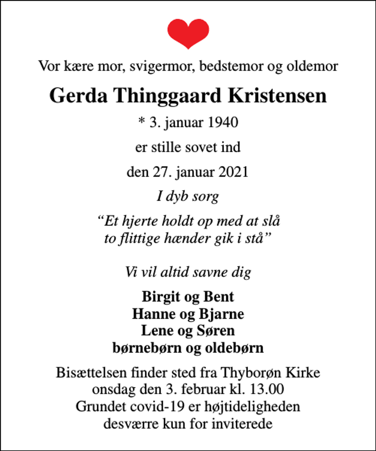 <p>Vor kære mor, svigermor, bedstemor og oldemor<br />Gerda Thinggaard Kristensen<br />* 3. januar 1940<br />er stille sovet ind<br />den 27. januar 2021<br />I dyb sorg<br />Et hjerte holdt op med at slå to flittige hænder gik i stå Vi vil altid savne dig<br />Birgit og Bent Hanne og Bjarne Lene og Søren børnebørn og oldebørn<br />Bisættelsen finder sted fra Thyborøn Kirke onsdag den 3. februar kl. 13.00 Grundet covid-19 er højtideligheden desværre kun for inviterede</p>