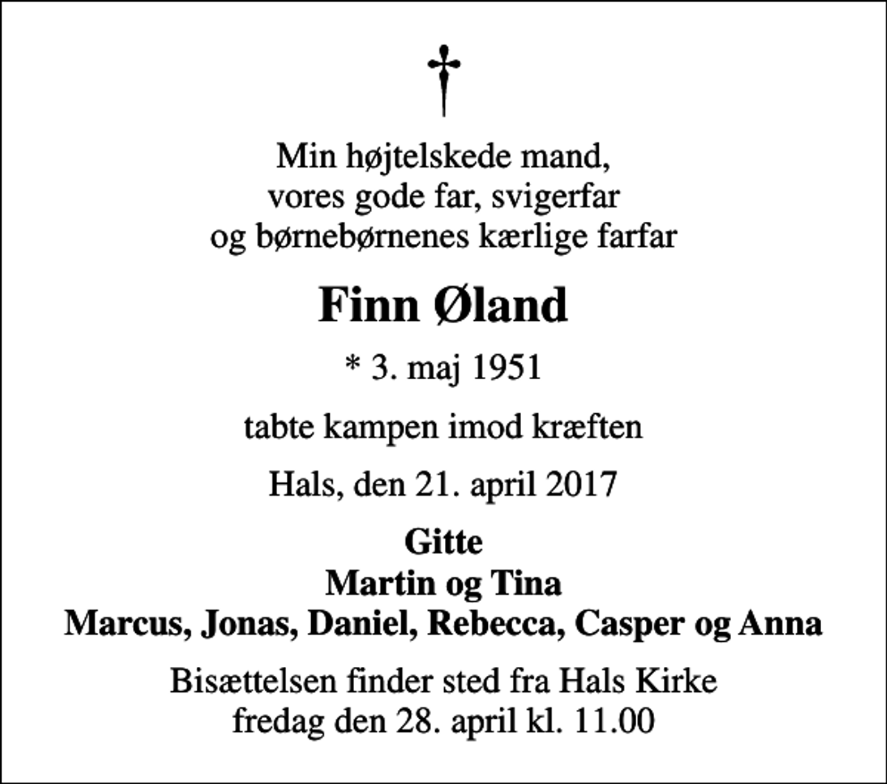 <p>Min højtelskede mand, vores gode far, svigerfar og børnebørnenes kærlige farfar<br />Finn Øland<br />* 3. maj 1951<br />tabte kampen imod kræften<br />Hals, den 21. april 2017<br />Gitte Martin og Tina Marcus, Jonas, Daniel, Rebecca, Casper og Anna<br />Bisættelsen finder sted fra Hals Kirke fredag den 28. april kl. 11.00</p>