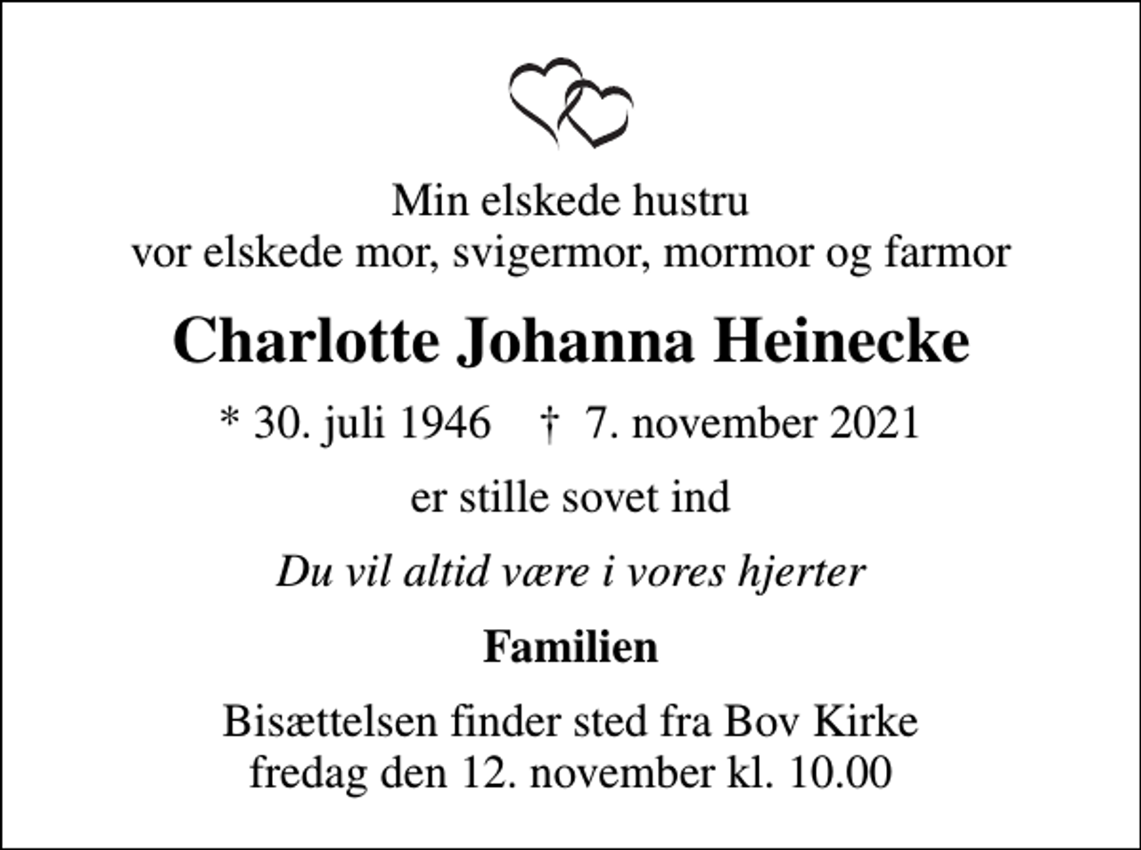 <p>Min elskede hustru vor elskede mor, svigermor, mormor og farmor<br />Charlotte Johanna Heinecke<br />* 30. juli 1946 ✝ 7. november 2021<br />er stille sovet ind<br />Du vil altid være i vores hjerter<br />Familien<br />Bisættelsen finder sted fra Bov Kirke fredag den 12. november kl. 10.00</p>