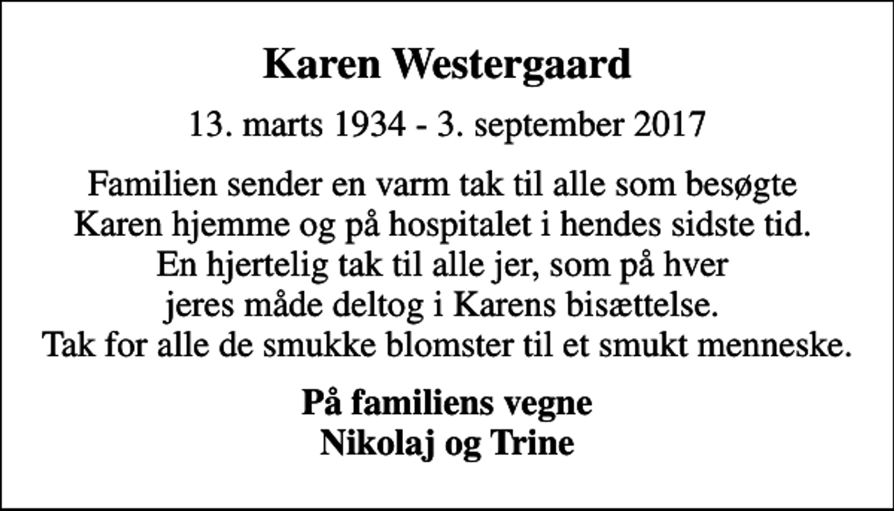 <p>Karen Westergaard<br />13. marts 1934 - 3. september 2017<br />Familien sender en varm tak til alle som besøgte Karen hjemme og på hospitalet i hendes sidste tid. En hjertelig tak til alle jer, som på hver jeres måde deltog i Karens bisættelse. Tak for alle de smukke blomster til et smukt menneske.<br />På familiens vegne <em>Nikolaj og Trine</em></p>