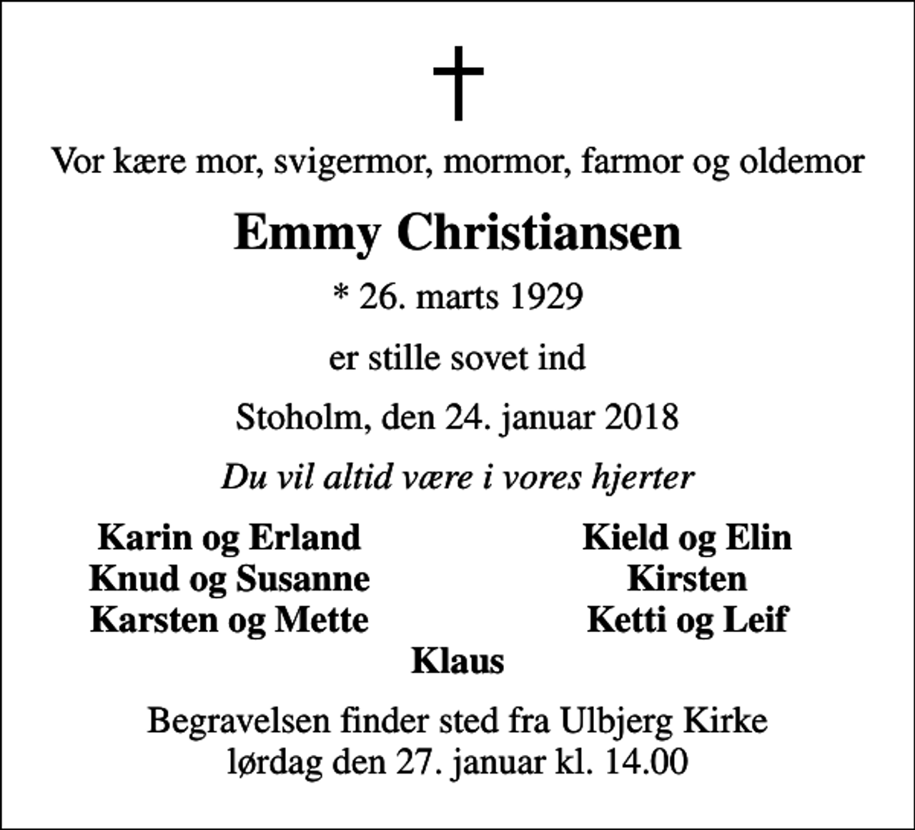 <p>Vor kære mor, svigermor, mormor, farmor og oldemor<br />Emmy Christiansen<br />* 26. marts 1929<br />er stille sovet ind<br />Stoholm, den 24. januar 2018<br />Du vil altid være i vores hjerter<br />Karin og Erland<br />Kield og Elin<br />Knud og Susanne<br />Kirsten<br />Karsten og Mette<br />Ketti og Leif<br />Begravelsen finder sted fra Ulbjerg Kirke lørdag den 27. januar kl. 14.00</p>