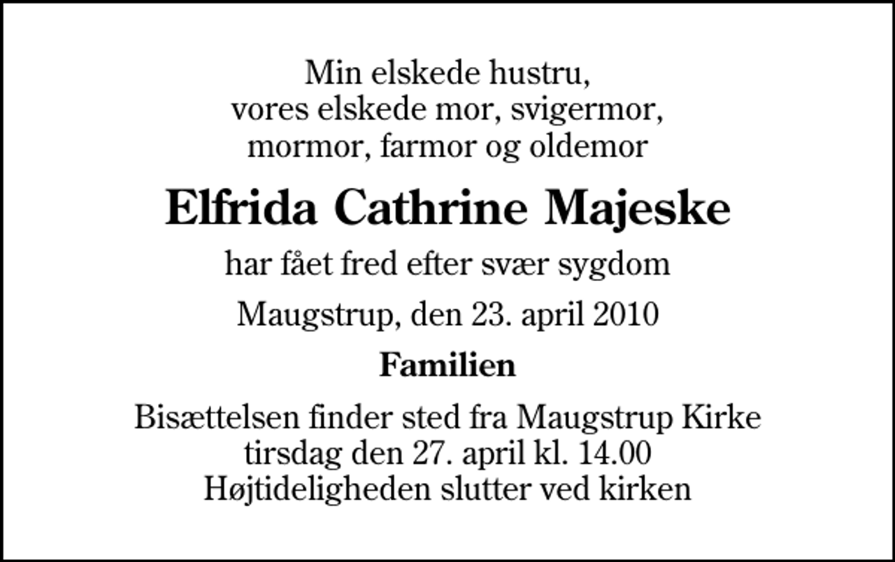 <p>Min elskede hustru, vores elskede mor, svigermor, mormor, farmor og oldemor<br />Elfrida Cathrine Majeske<br />har fået fred efter svær sygdom<br />Maugstrup, den 23. april 2010<br />Familien<br />Bisættelsen finder sted fra Maugstrup Kirke tirsdag den 27. april kl. 14.00 Højtideligheden slutter ved kirken</p>